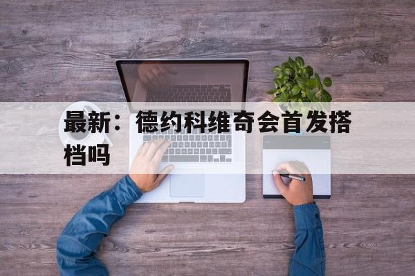 最新：德约科维奇会首发搭档吗(德约科维奇下一轮对手)|
